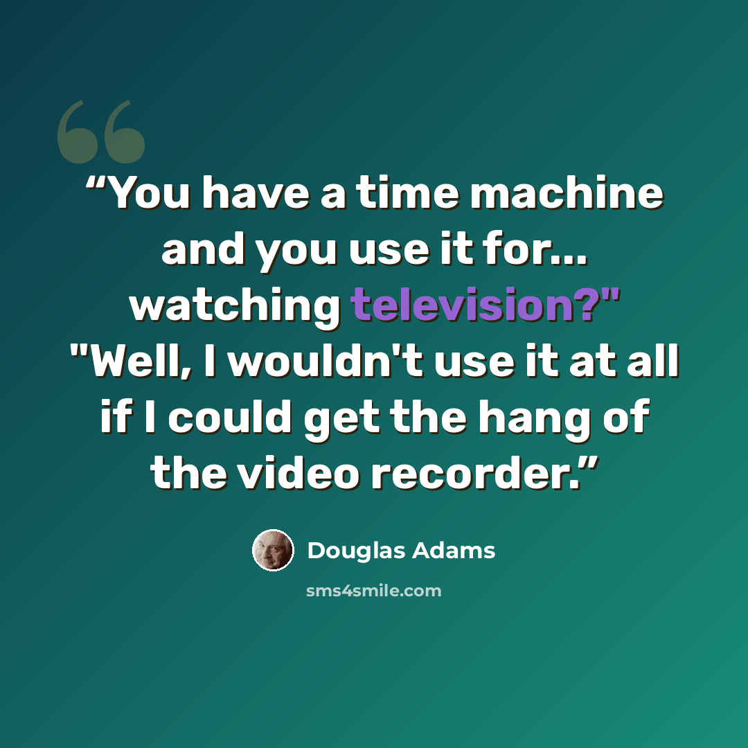 “You have a time machine and you use it for... watching television?" "Well, I wouldn't use it at all if I could get the hang of the video recorder.” quote by Douglas Adams