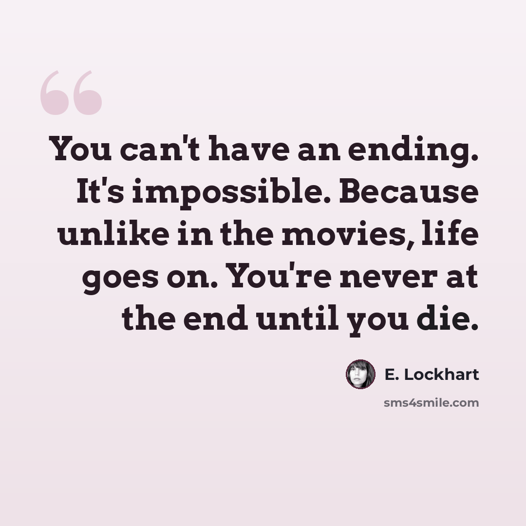 “You can't have an ending. It's impossible. Because unlike in the movies, life goes on. You're never at the end until you die.” quote by E. Lockhart