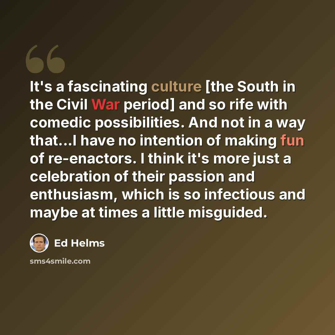 “It's a fascinating culture [the South in the Civil War period] and so rife with comedic possibilities. And not in a way that...I have no intention of making fun of re-enactors. I think it's more just a celebration of their passion and enthusiasm, which is so infectious and maybe at times a little…” quote by Ed Helms
