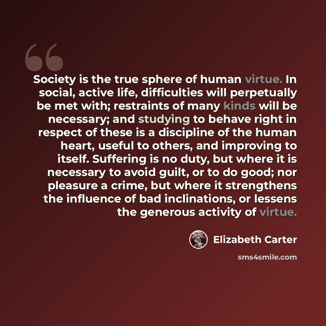 “Society is the true sphere of human virtue. In social, active life, difficulties will perpetually be met with; restraints of many kinds will be necessary; and studying to behave right in respect of these is a discipline of the human heart, useful to others, and improving to itself. Suffering is no…” quote by Elizabeth Carter