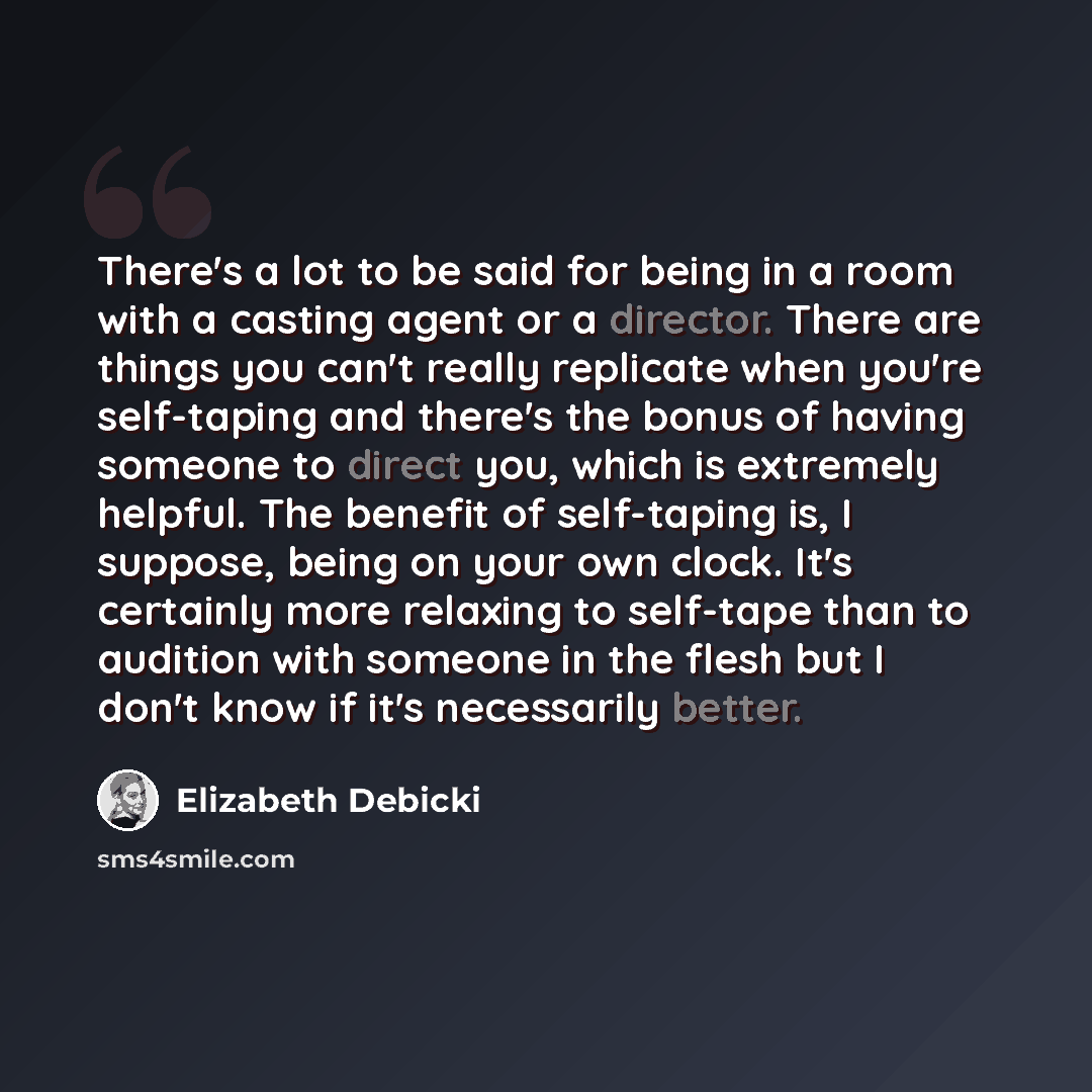 “There's a lot to be said for being in a room with a casting agent or a director. There are things you can't really replicate when you're self-taping and there's the bonus of having someone to direct you, which is extremely helpful. The benefit of self-taping is, I suppose, being on your own clock…” quote by Elizabeth Debicki