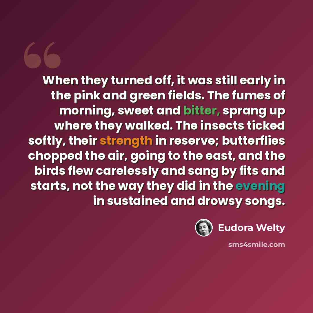 “When they turned off, it was still early in the pink and green fields. The fumes of morning, sweet and bitter, sprang up where they walked. The insects ticked softly, their strength in reserve; butterflies chopped the air, going to the east, and the birds flew carelessly and sang by fits and…” quote by Eudora Welty