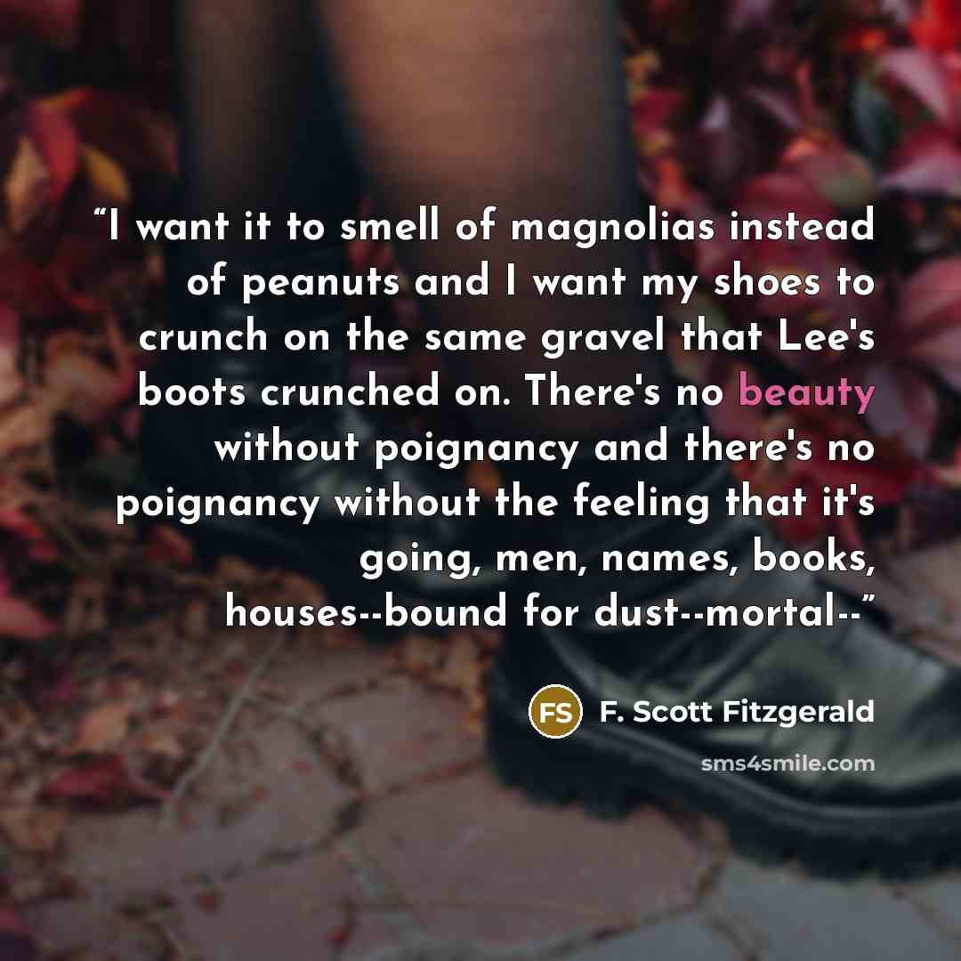 “I want it to smell of magnolias instead of peanuts and I want my shoes to crunch on the same gravel that Lee's boots crunched on. There's no beauty without poignancy and there's no poignancy without the feeling that it's going, men, names, books, houses--bound for dust--mortal--” quote by F. Scott Fitzgerald