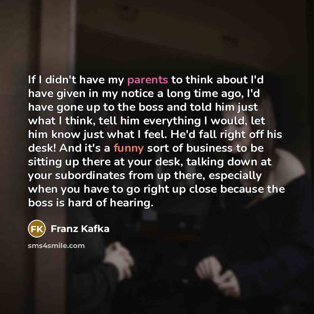 “If I didn't have my parents to think about I'd have given in my notice a long time ago, I'd have gone up to the boss and told him just what I think, tell him everything I would, let him know just what I feel. He'd fall right off his desk! And it's a funny sort of business to be sitting up there at…” quote by Franz Kafka