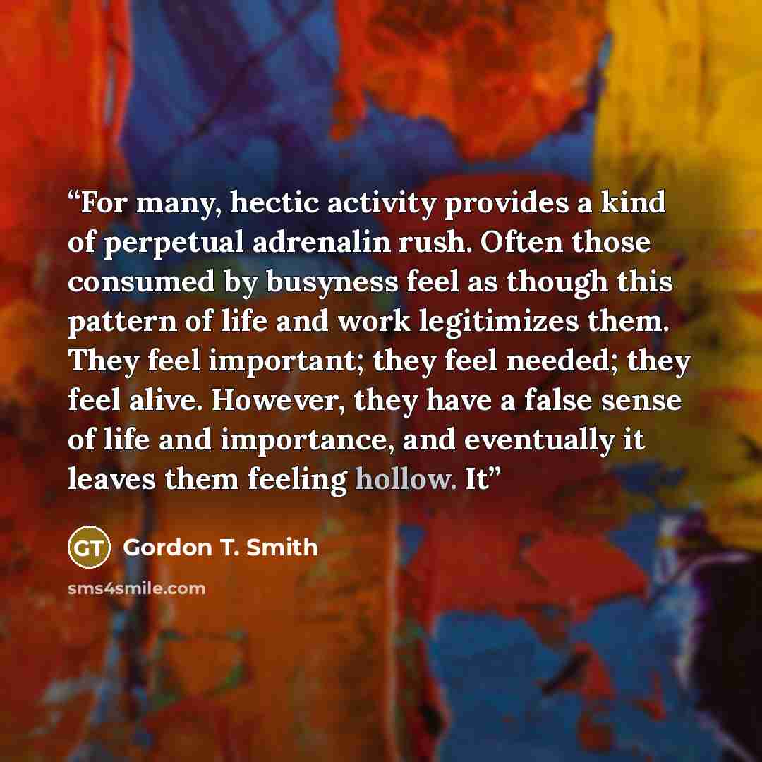 “For many, hectic activity provides a kind of perpetual adrenalin rush. Often those consumed by busyness feel as though this pattern of life and work legitimizes them. They feel important; they feel needed; they feel alive. However, they have a false sense of life and importance, and eventually it…” quote by Gordon T. Smith