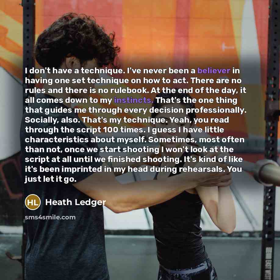 “I don't have a technique. I've never been a believer in having one set technique on how to act. There are no rules and there is no rulebook. At the end of the day, it all comes down to my instincts. That's the one thing that guides me through every decision professionally. Socially, also. That's…” quote by Heath Ledger