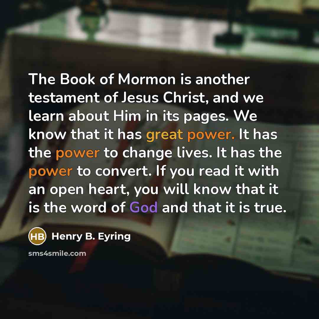 “The Book of Mormon is another testament of Jesus Christ, and we learn about Him in its pages. We know that it has great power. It has the power to change lives. It has the power to convert. If you read it with an open heart, you will know that it is the word of God and that it is true.” quote by Henry B. Eyring
