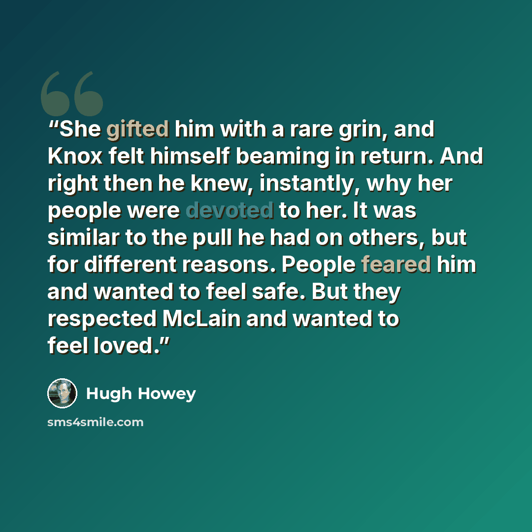 “She gifted him with a rare grin, and Knox felt himself beaming in return. And right then he knew, instantly, why her people were devoted to her. It was similar to the pull he had on others, but for different reasons. People feared him and wanted to feel safe. But they respected McLain and wanted…” quote by Hugh Howey