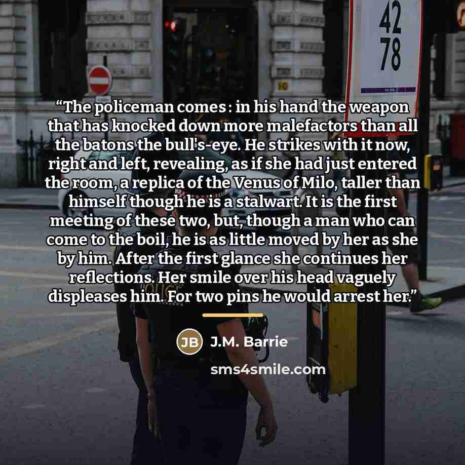 “The policeman comes : in his hand the weapon that has knocked down more malefactors than all the batons the bull's-eye. He strikes with it now, right and left, revealing, as if she had just entered the room, a replica of the Venus of Milo, taller than himself though he is a stalwart. It is the…” quote by J.M. Barrie