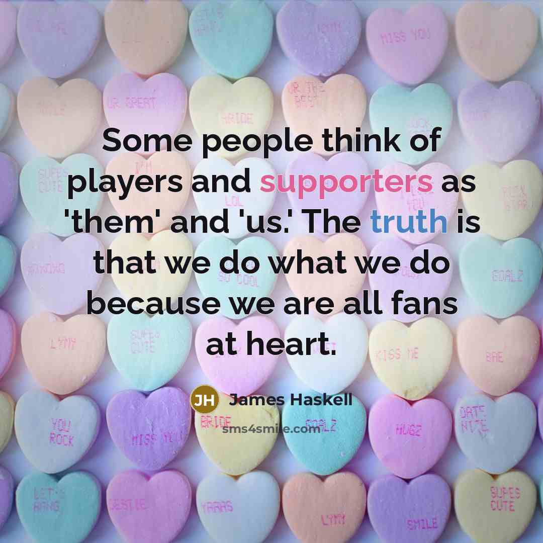 “Some people think of players and supporters as 'them' and 'us.' The truth is that we do what we do because we are all fans at heart.” quote by James Haskell