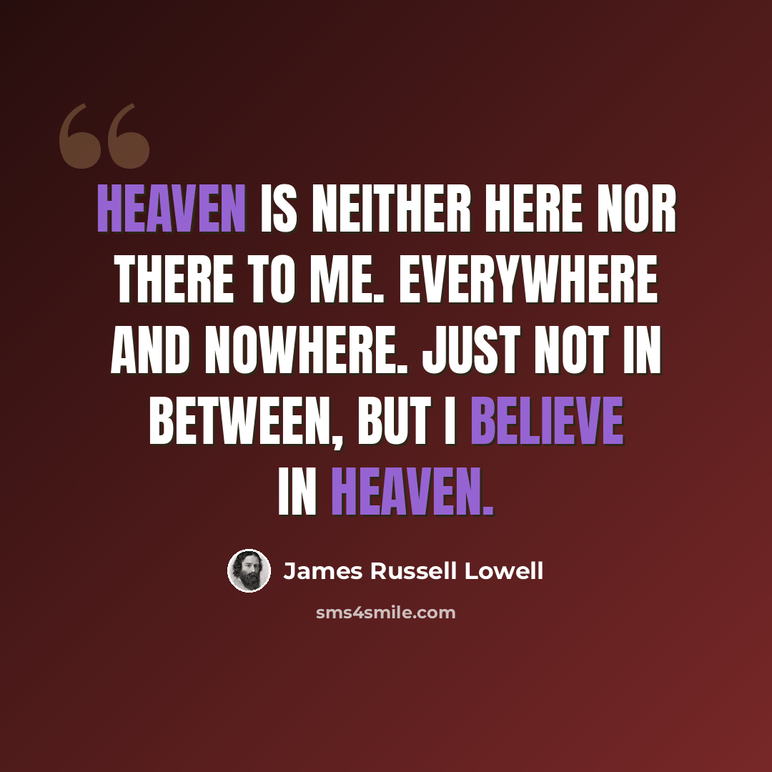 “Heaven is neither here nor there to me. Everywhere and nowhere. Just not in between, But I believe in Heaven.” quote by James Russell Lowell