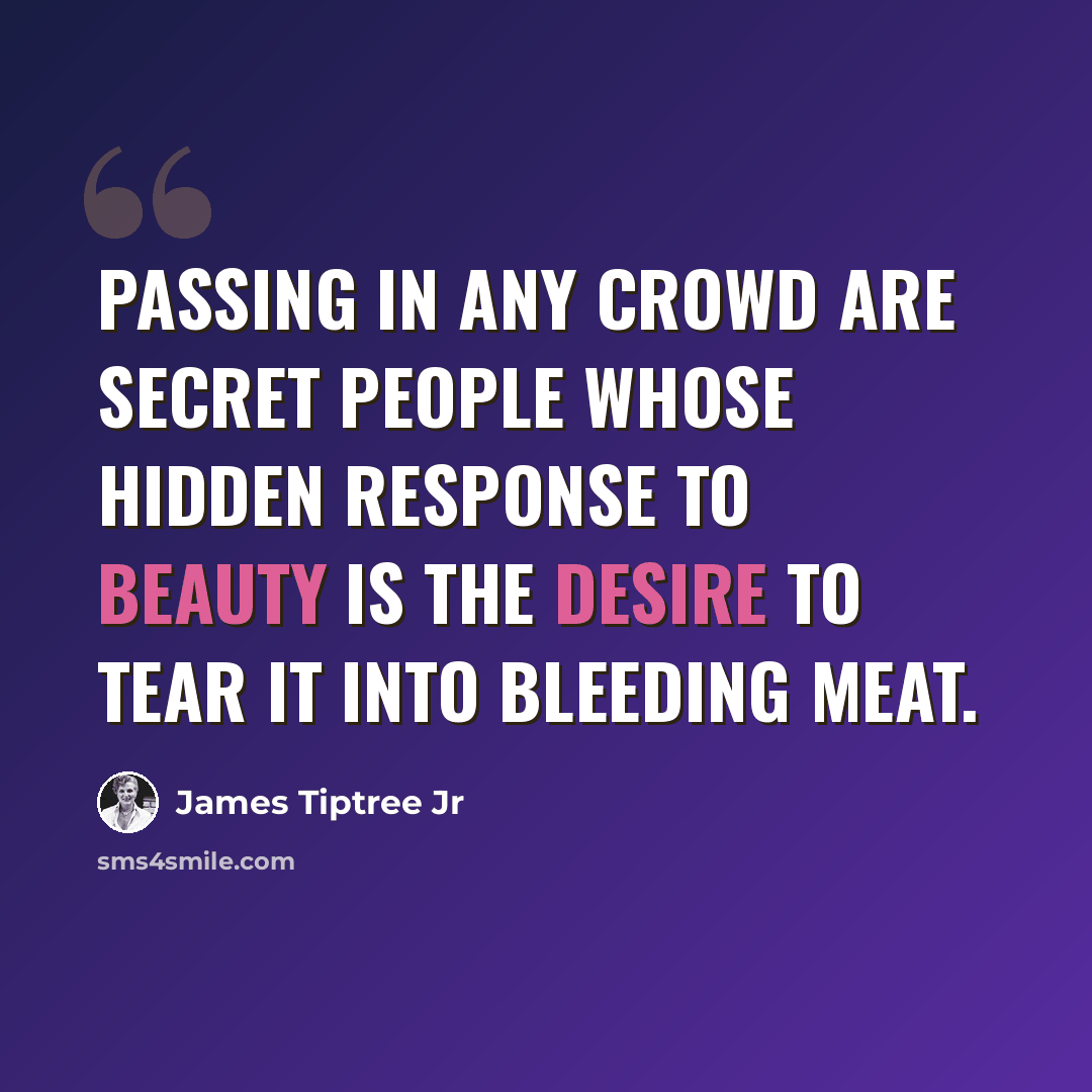 “Passing in any crowd are secret people whose hidden response to beauty is the desire to tear it into bleeding meat.” quote by James Tiptree Jr