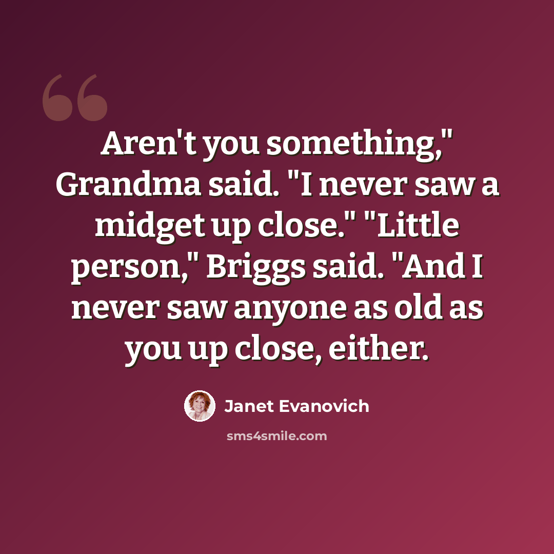 “Aren't you something," Grandma said. "I never saw a midget up close." "Little person," Briggs said. "And I never saw anyone as old as you up close, either.” quote by Janet Evanovich