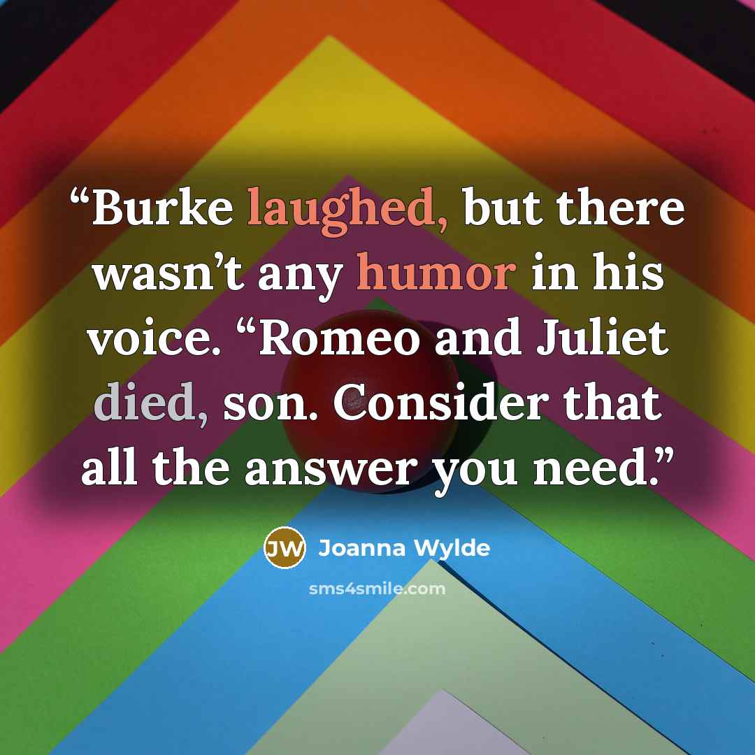 “Burke laughed, but there wasn’t any humor in his voice. “Romeo and Juliet died, son. Consider that all the answer you need.” quote by Joanna Wylde