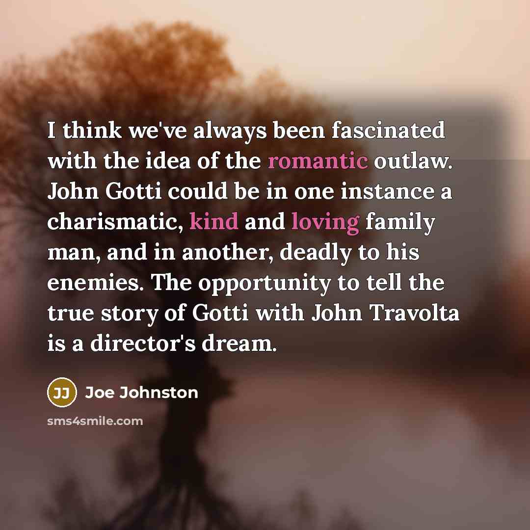 “I think we've always been fascinated with the idea of the romantic outlaw. John Gotti could be in one instance a charismatic, kind and loving family man, and in another, deadly to his enemies. The opportunity to tell the true story of Gotti with John Travolta is a director's dream.” quote by Joe Johnston