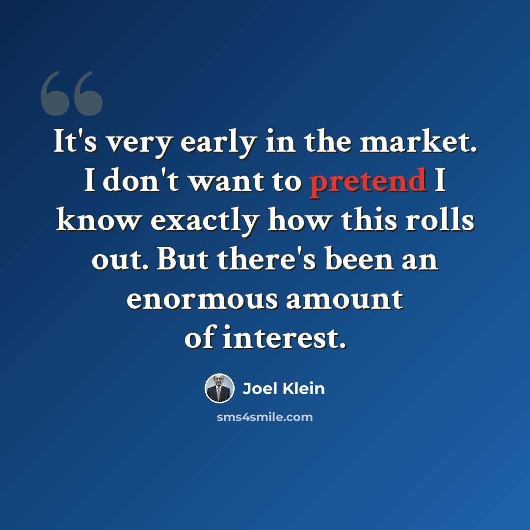 “It's very early in the market. I don't want to pretend I know exactly how this rolls out. But there's been an enormous amount of interest.” quote by Joel Klein