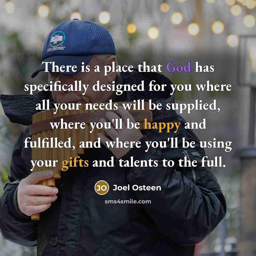 “There is a place that God has specifically designed for you where all your needs will be supplied, where you'll be happy and fulfilled, and where you'll be using your gifts and talents to the full.” quote by Joel Osteen