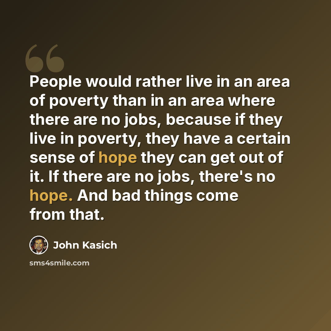 “People would rather live in an area of poverty than in an area where there are no jobs, because if they live in poverty, they have a certain sense of hope they can get out of it. If there are no jobs, there's no hope. And bad things come from that.” quote by John Kasich