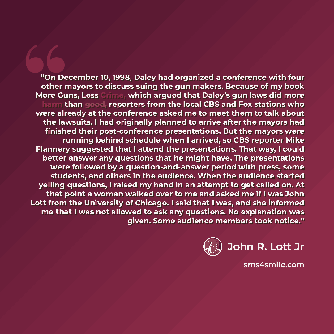 “On December 10, 1998, Daley had organized a conference with four other mayors to discuss suing the gun makers. Because of my book More Guns, Less Crime, which argued that Daley’s gun laws did more harm than good, reporters from the local CBS and Fox stations who were already at the conference…” quote by John R. Lott Jr