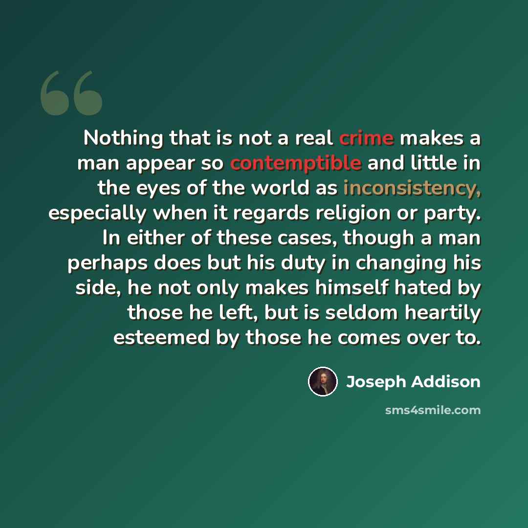 “Nothing that is not a real crime makes a man appear so contemptible and little in the eyes of the world as inconsistency, especially when it regards religion or party. In either of these cases, though a man perhaps does but his duty in changing his side, he not only makes himself hated by those he…” quote by Joseph Addison