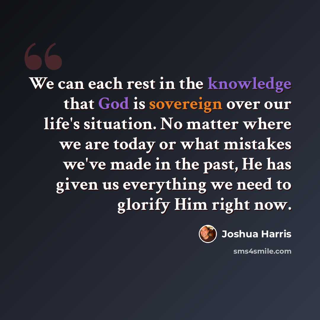 “We can each rest in the knowledge that God is sovereign over our life's situation. No matter where we are today or what mistakes we've made in the past, He has given us everything we need to glorify Him right now.” quote by Joshua Harris