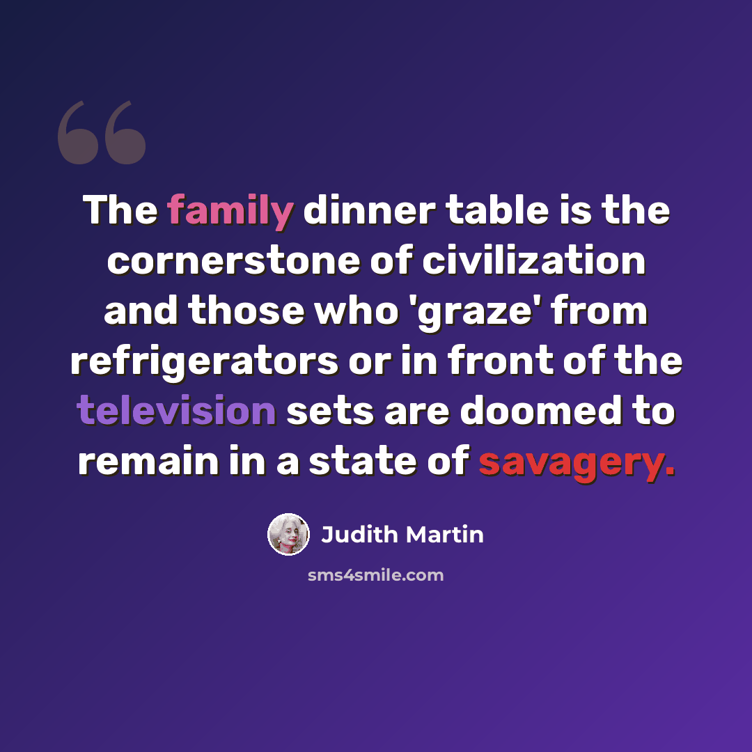 “The family dinner table is the cornerstone of civilization and those who 'graze' from refrigerators or in front of the television sets are doomed to remain in a state of savagery.” quote by Judith Martin