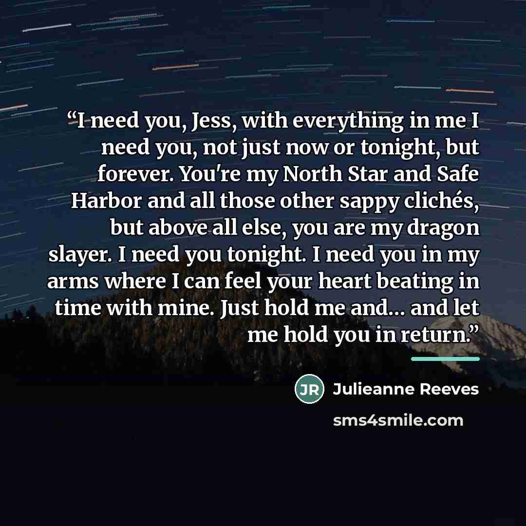 “I need you, Jess, with everything in me I need you, not just now or tonight, but forever. You're my North Star and Safe Harbor and all those other sappy clichés, but above all else, you are my dragon slayer. I need you tonight. I need you in my arms where I can feel your heart beating in time with…” quote by Julieanne Reeves