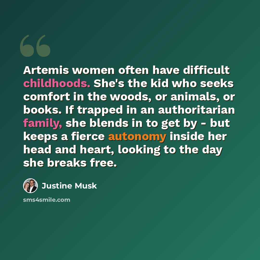 “Artemis women often have difficult childhoods. She's the kid who seeks comfort in the woods, or animals, or books. If trapped in an authoritarian family, she blends in to get by - but keeps a fierce autonomy inside her head and heart, looking to the day she breaks free.” quote by Justine Musk