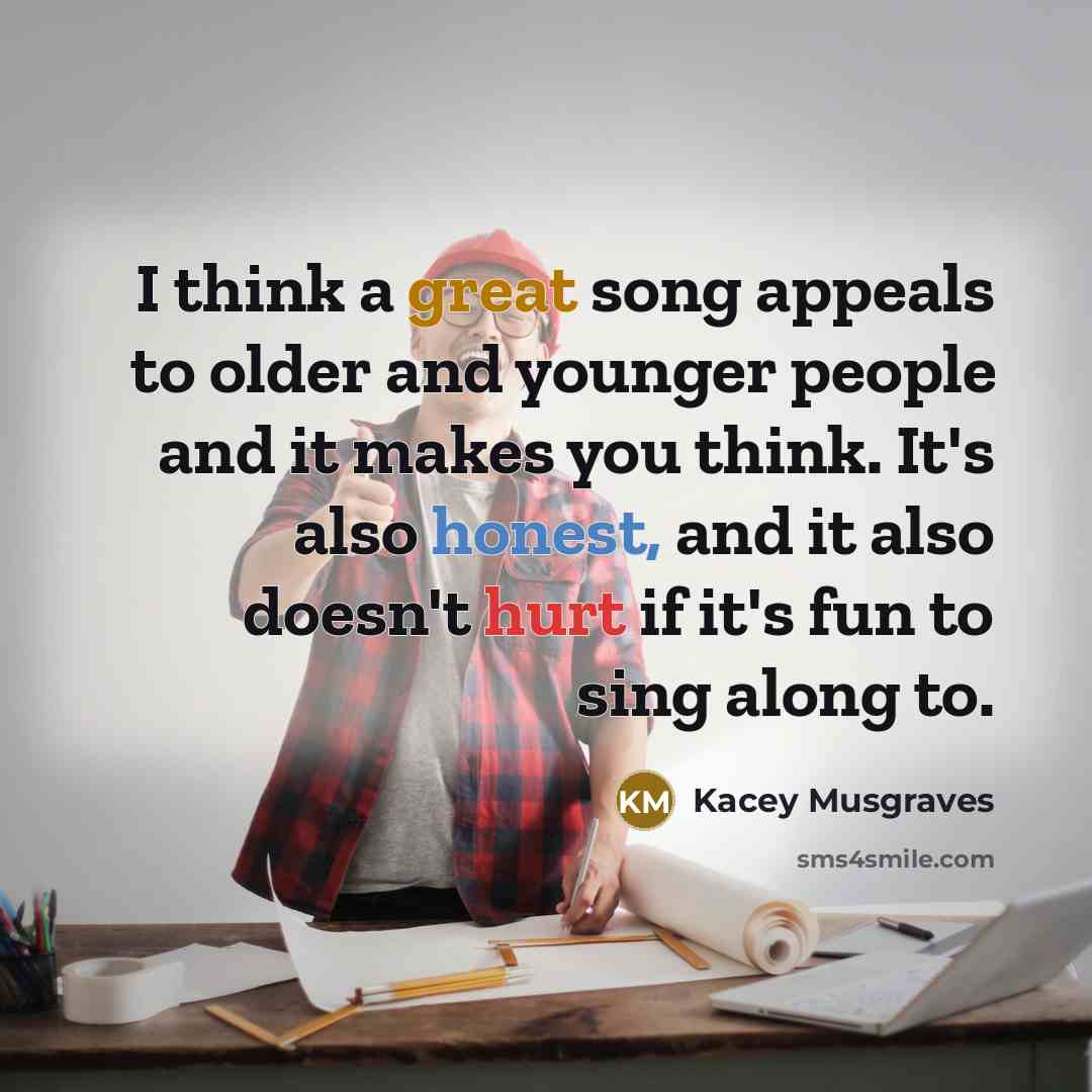 “I think a great song appeals to older and younger people and it makes you think. It's also honest, and it also doesn't hurt if it's fun to sing along to.” quote by Kacey Musgraves