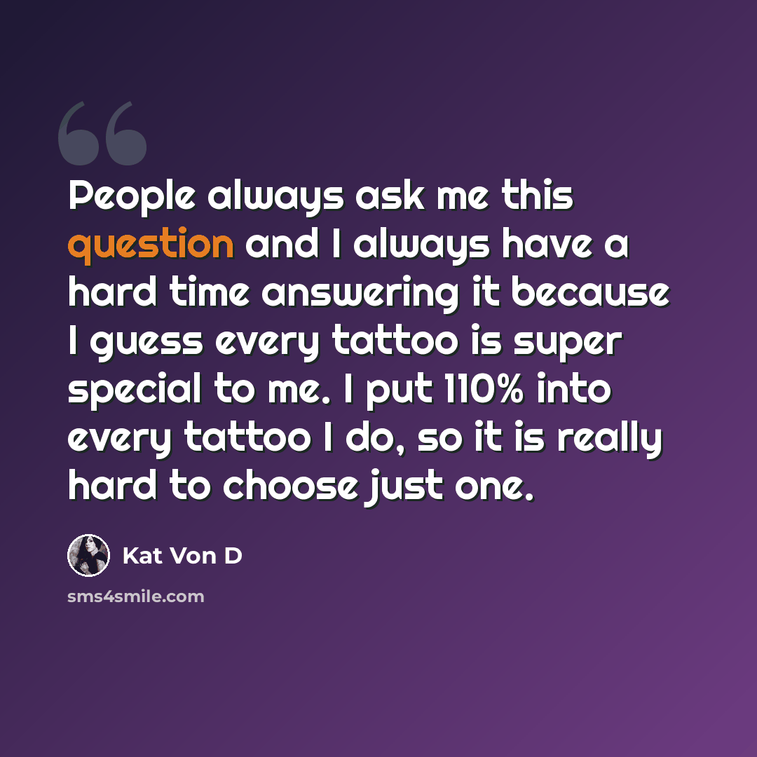 “People always ask me this question and I always have a hard time answering it because I guess every tattoo is super special to me. I put 110% into every tattoo I do, so it is really hard to choose just one.” quote by Kat Von D