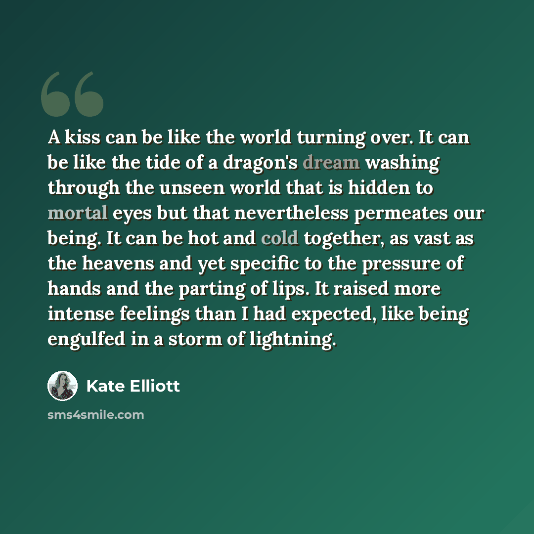 “A kiss can be like the world turning over. It can be like the tide of a dragon's dream washing through the unseen world that is hidden to mortal eyes but that nevertheless permeates our being. It can be hot and cold together, as vast as the heavens and yet specific to the pressure of hands and the…” quote by Kate Elliott