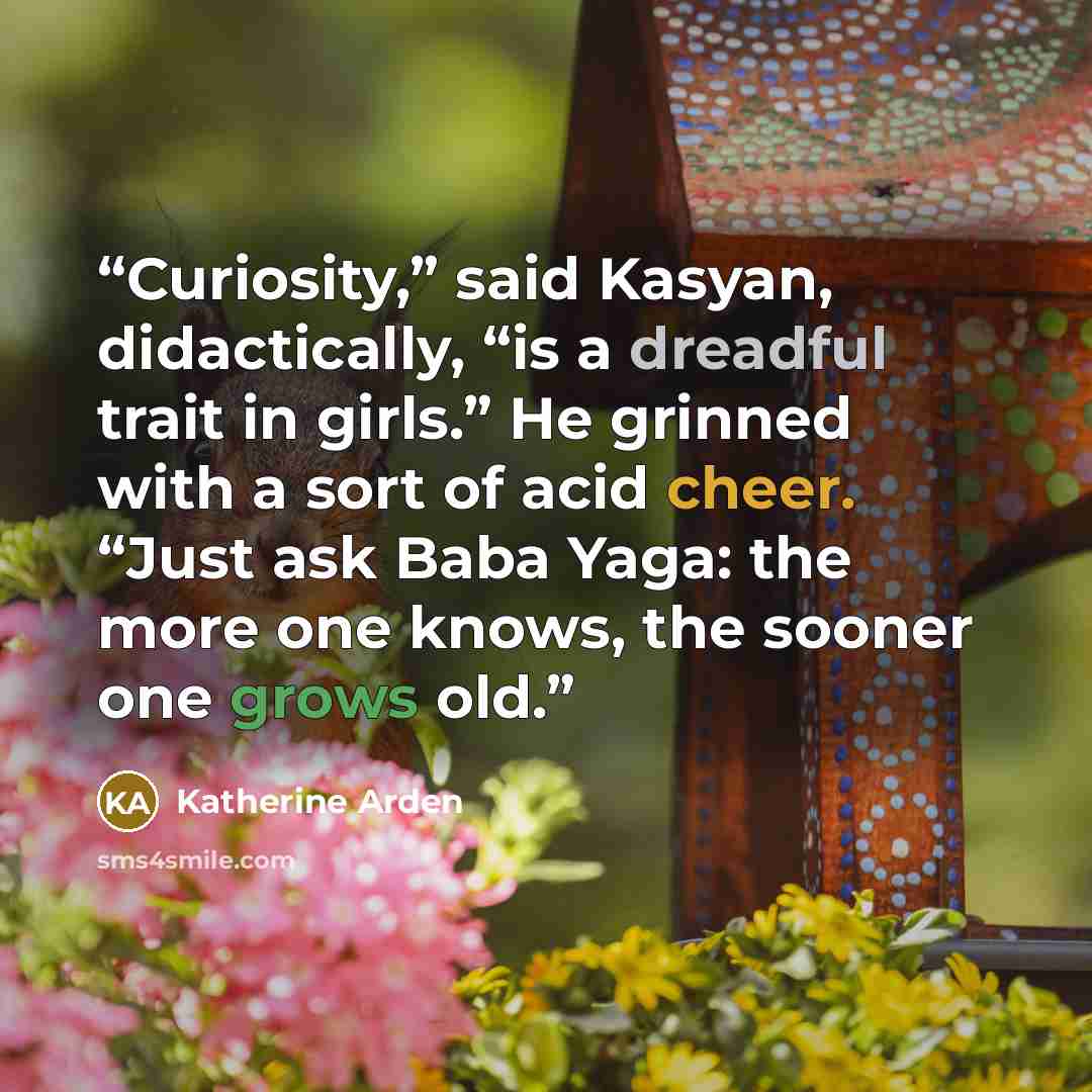 “Curiosity,” said Kasyan, didactically, “is a dreadful trait in girls.” He grinned with a sort of acid cheer. “Just ask Baba Yaga: the more one knows, the sooner one grows old.” quote by Katherine Arden