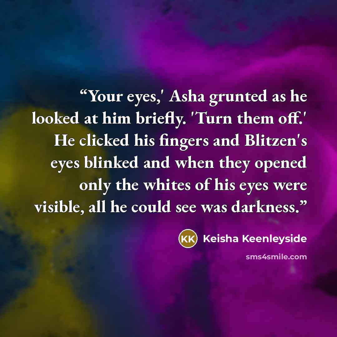 “Your eyes,' Asha grunted as he looked at him briefly. 'Turn them off.' He clicked his fingers and Blitzen's eyes blinked and when they opened only the whites of his eyes were visible, all he could see was darkness.” quote by Keisha Keenleyside