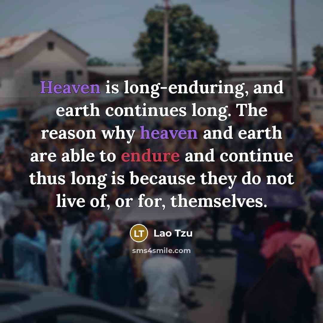 “Heaven is long-enduring, and earth continues long. The reason why heaven and earth are able to endure and continue thus long is because they do not live of, or for, themselves.” quote by Lao Tzu