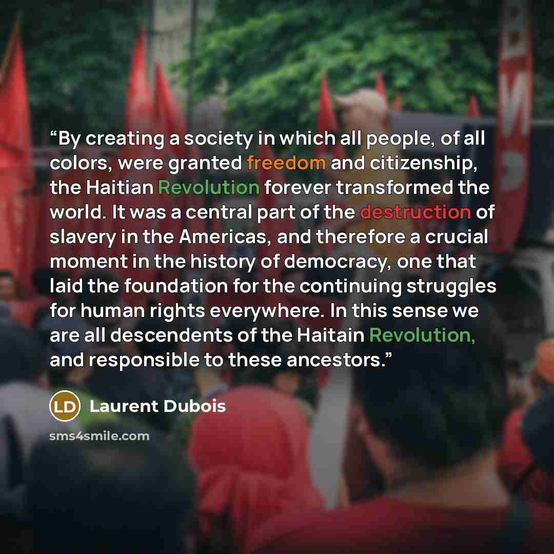 “By creating a society in which all people, of all colors, were granted freedom and citizenship, the Haitian Revolution forever transformed the world. It was a central part of the destruction of slavery in the Americas, and therefore a crucial moment in the history of democracy, one that laid the…” quote by Laurent Dubois