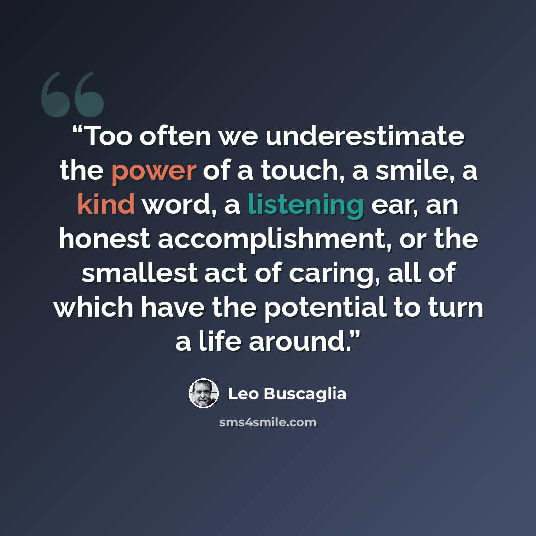 “Too often we underestimate the power of a touch, a smile, a kind word, a listening ear, an honest accomplishment, or the smallest act of caring, all of which have the potential to turn a life around.” quote by Leo Buscaglia