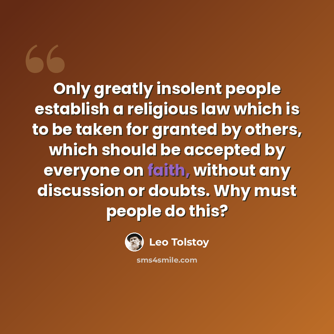 “Only greatly insolent people establish a religious law which is to be taken for granted by others, which should be accepted by everyone on faith, without any discussion or doubts. Why must people do this?” quote by Leo Tolstoy