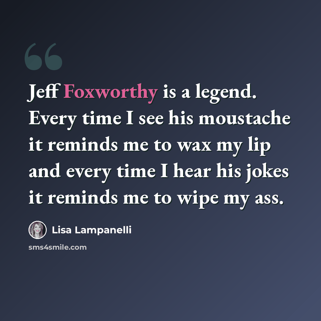 “Jeff Foxworthy is a legend. Every time I see his moustache it reminds me to wax my lip and every time I hear his jokes it reminds me to wipe my ass.” quote by Lisa Lampanelli