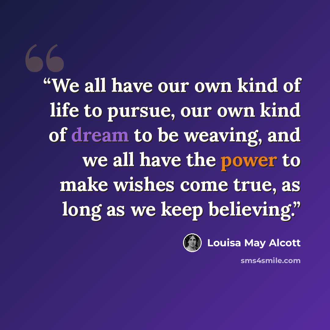 “We all have our own kind of life to pursue, our own kind of dream to be weaving, and we all have the power to make wishes come true, as long as we keep believing.” quote by Louisa May Alcott