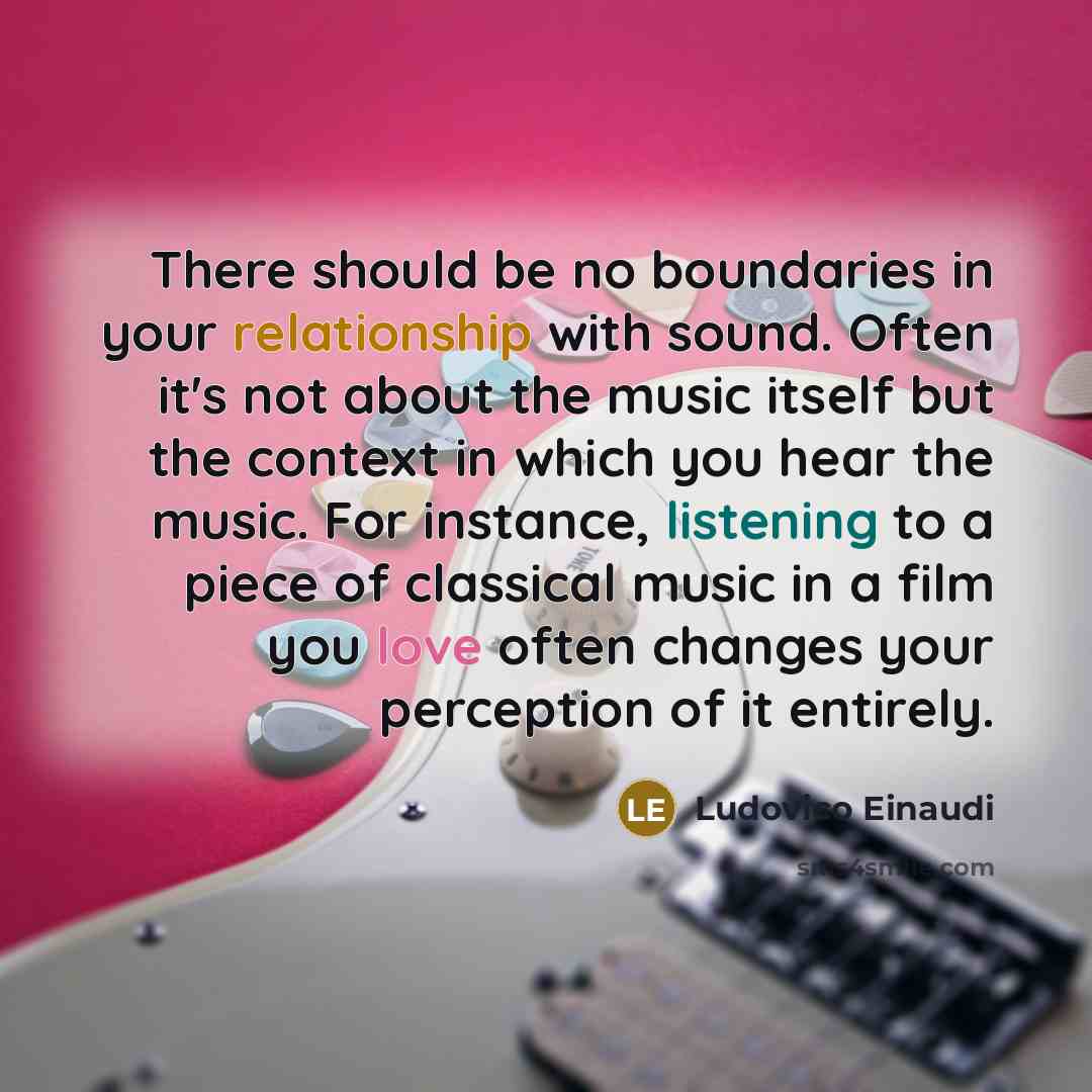 “There should be no boundaries in your relationship with sound. Often it's not about the music itself but the context in which you hear the music. For instance, listening to a piece of classical music in a film you love often changes your perception of it entirely.” quote by Ludovico Einaudi