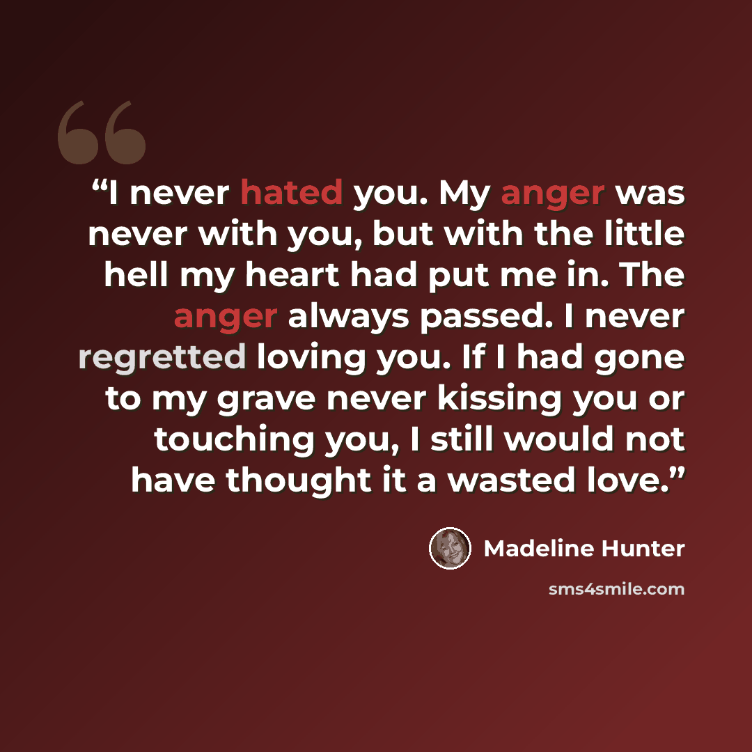“I never hated you. My anger was never with you, but with the little hell my heart had put me in. The anger always passed. I never regretted loving you. If I had gone to my grave never kissing you or touching you, I still would not have thought it a wasted love.” quote by Madeline Hunter