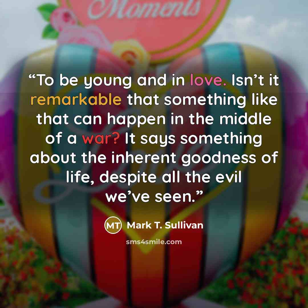 “To be young and in love. Isn’t it remarkable that something like that can happen in the middle of a war? It says something about the inherent goodness of life, despite all the evil we’ve seen.” quote by Mark T. Sullivan