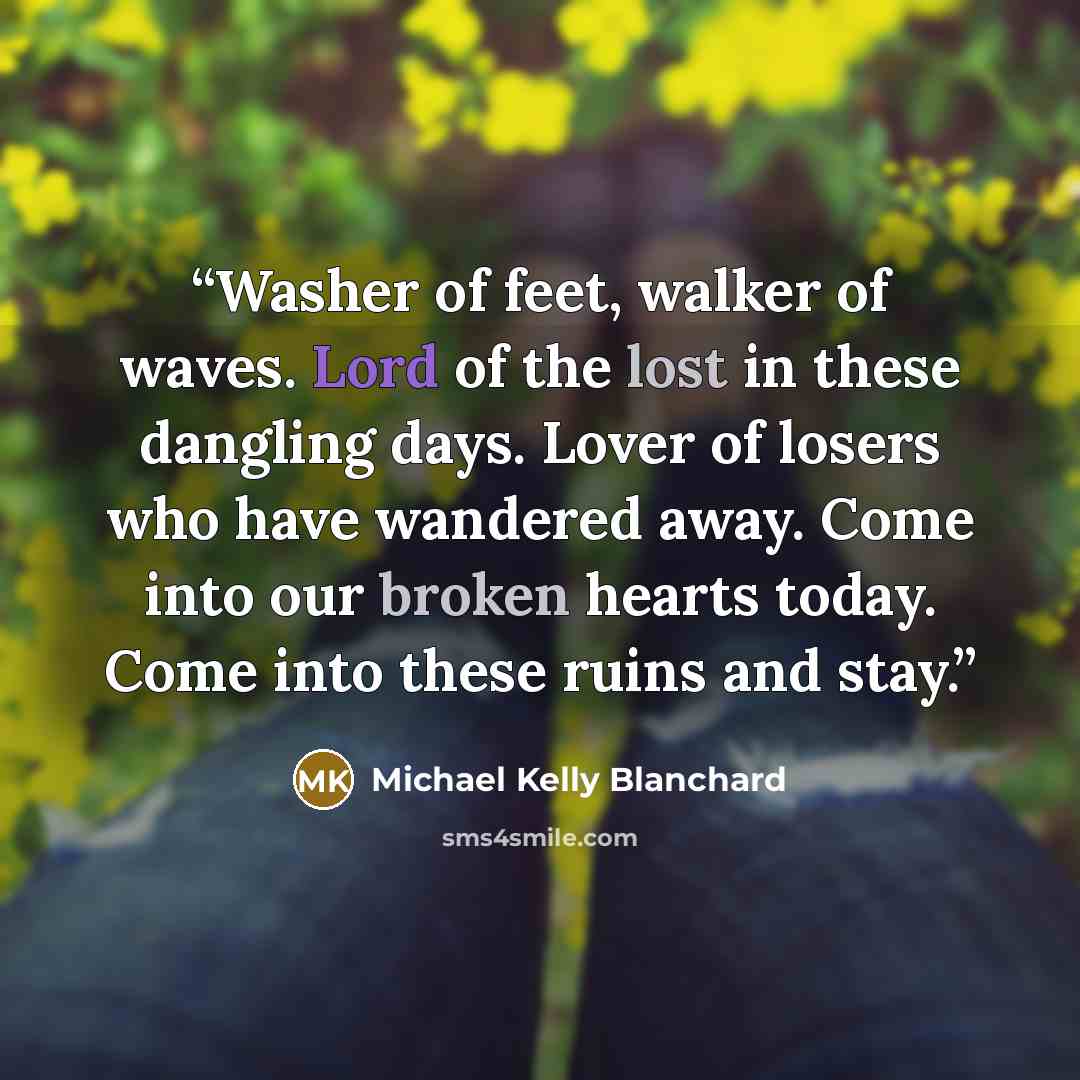 “Washer of feet, walker of waves. Lord of the lost in these dangling days. Lover of losers who have wandered away. Come into our broken hearts today. Come into these ruins and stay.” quote by Michael Kelly Blanchard