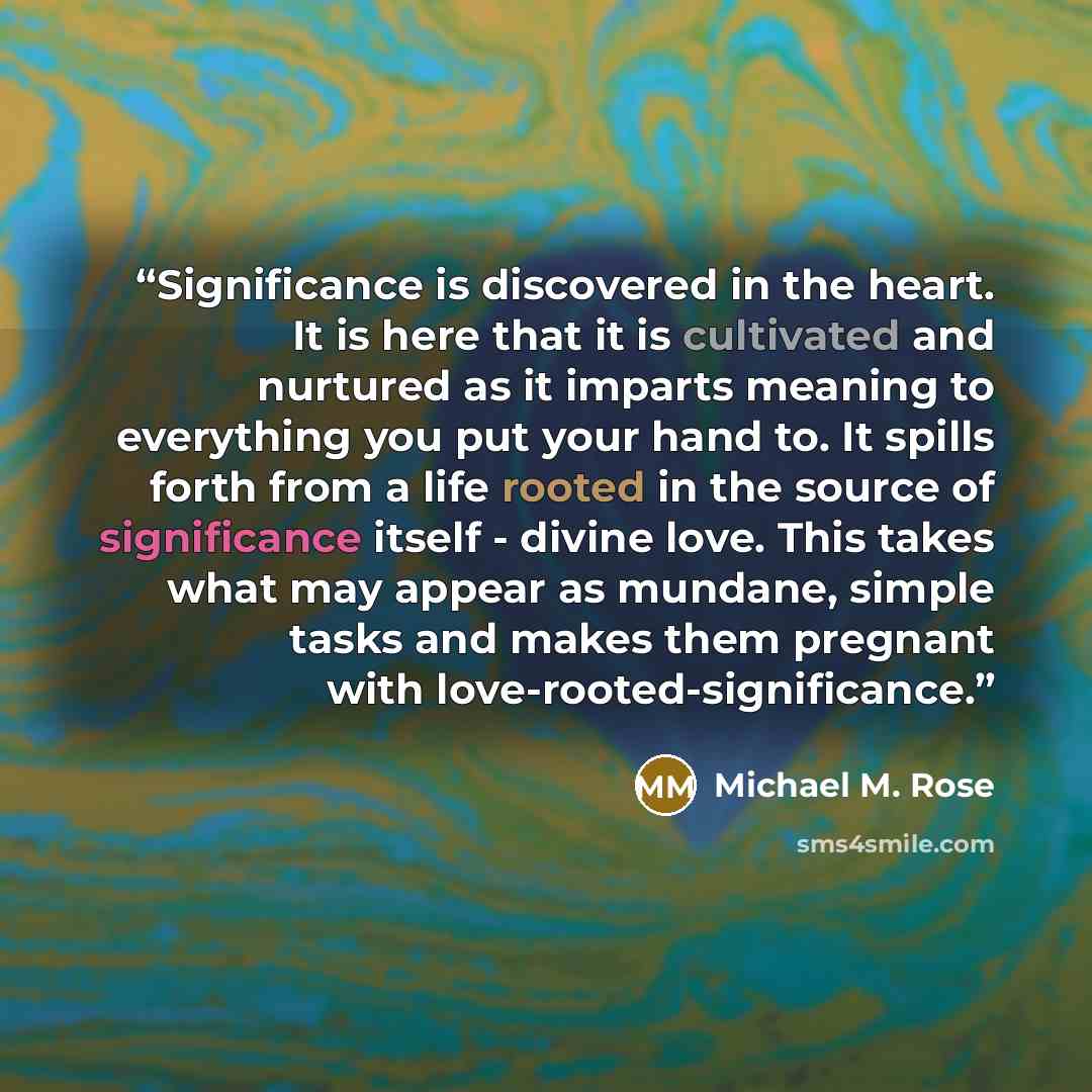 “Significance is discovered in the heart. It is here that it is cultivated and nurtured as it imparts meaning to everything you put your hand to. It spills forth from a life rooted in the source of significance itself - divine love. This takes what may appear as mundane, simple tasks and makes them…” quote by Michael M. Rose