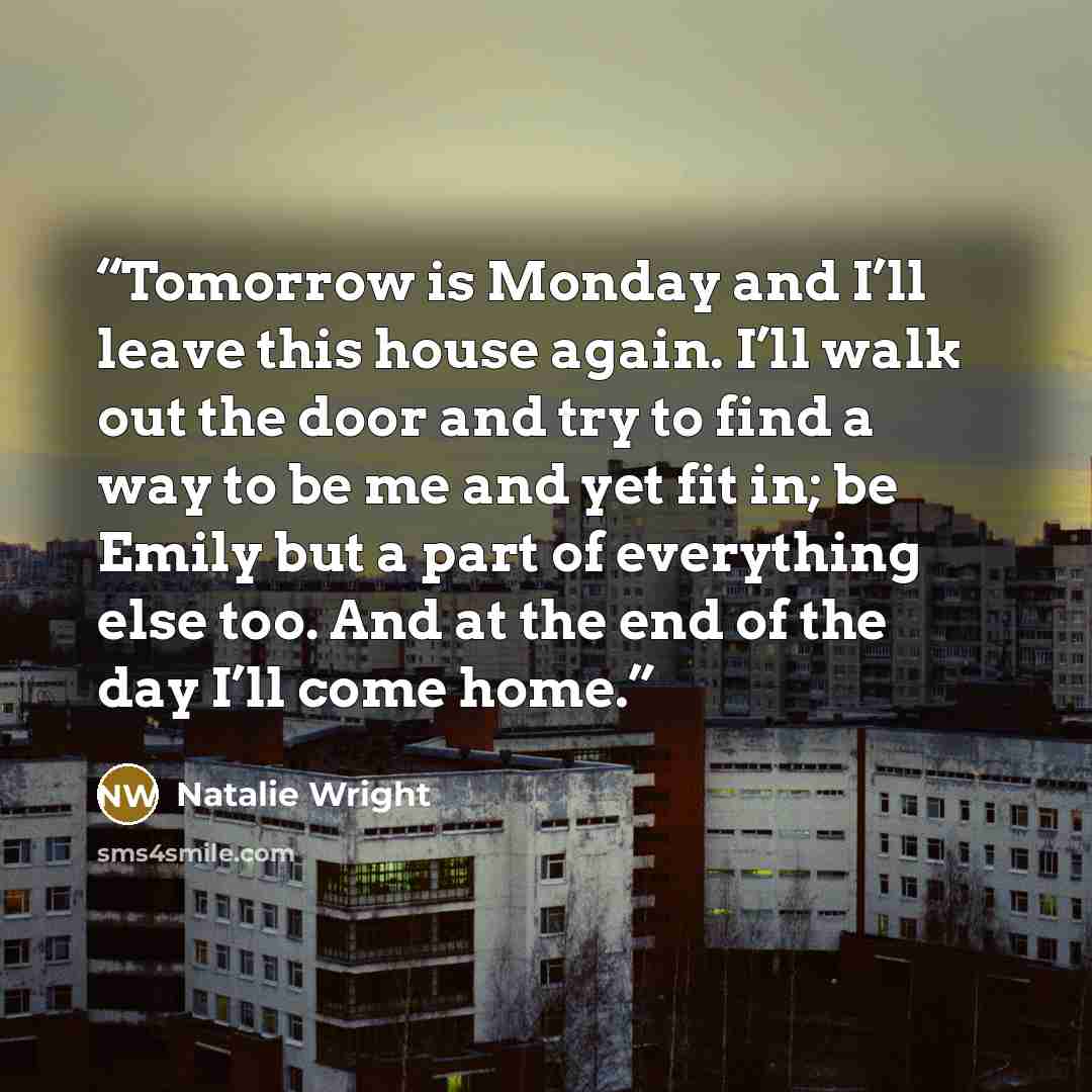 “Tomorrow is Monday and I’ll leave this house again. I’ll walk out the door and try to find a way to be me and yet fit in; be Emily but a part of everything else too. And at the end of the day I’ll come home.” quote by Natalie Wright