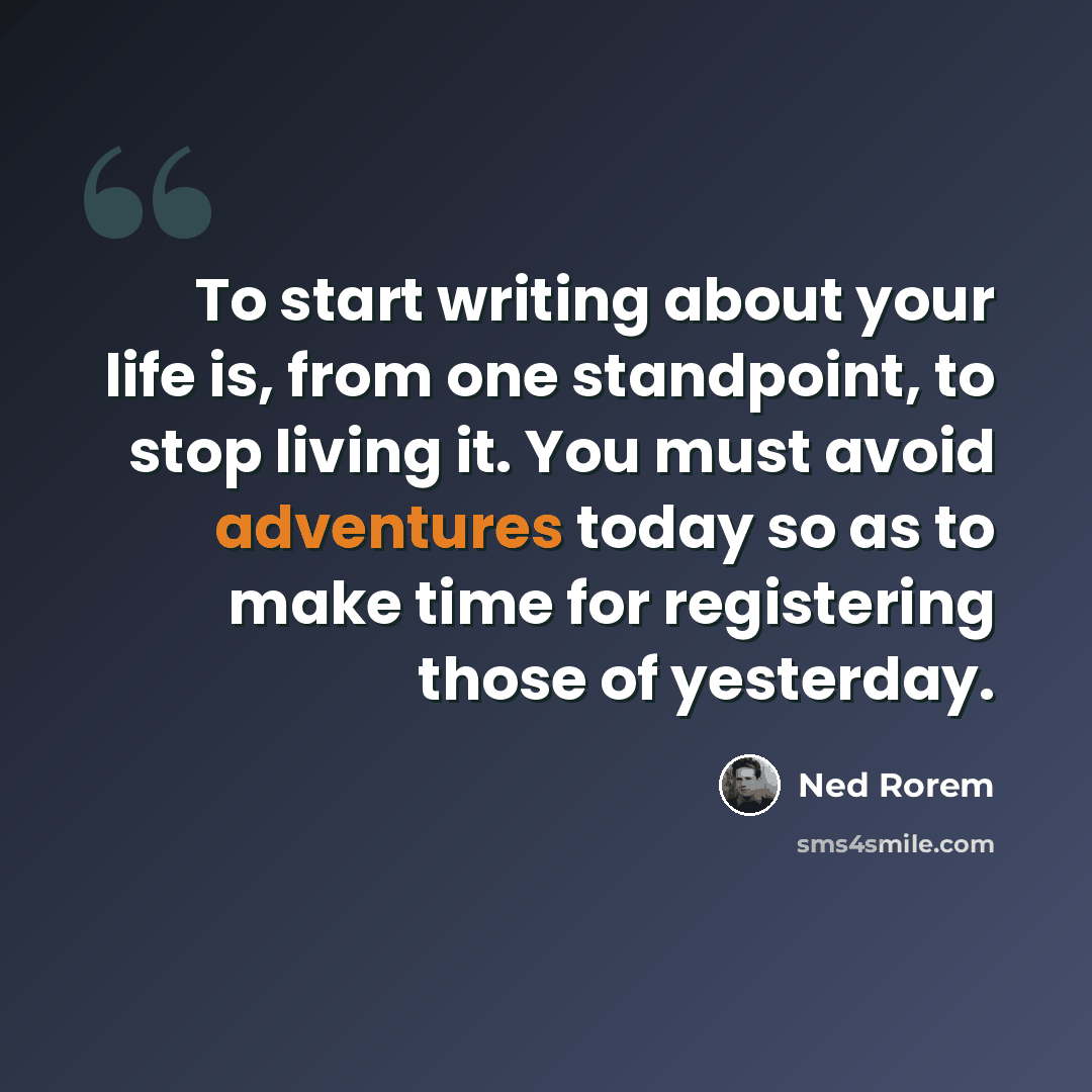 “To start writing about your life is, from one standpoint, to stop living it. You must avoid adventures today so as to make time for registering those of yesterday.” quote by Ned Rorem