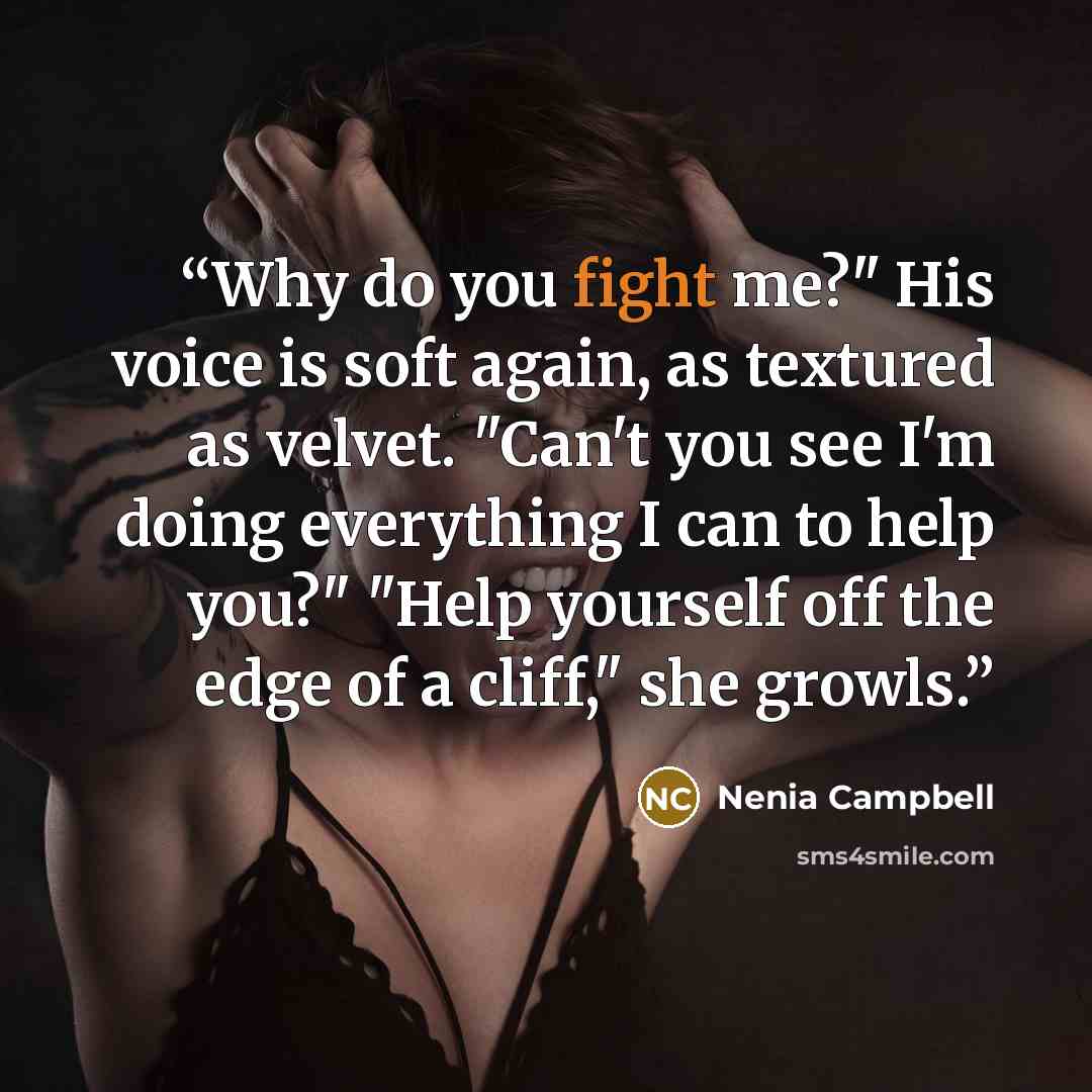 “Why do you fight me?" His voice is soft again, as textured as velvet. "Can't you see I'm doing everything I can to help you?" "Help yourself off the edge of a cliff," she growls.” quote by Nenia Campbell