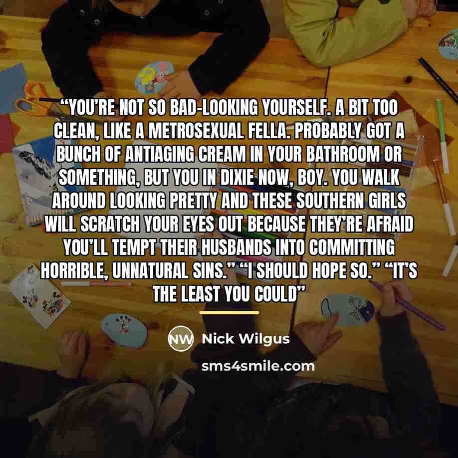 “You’re not so bad-looking yourself. A bit too clean, like a metrosexual fella. Probably got a bunch of antiaging cream in your bathroom or something, but you in Dixie now, boy. You walk around looking pretty and these Southern girls will scratch your eyes out because they’re afraid you’ll tempt…” quote by Nick Wilgus