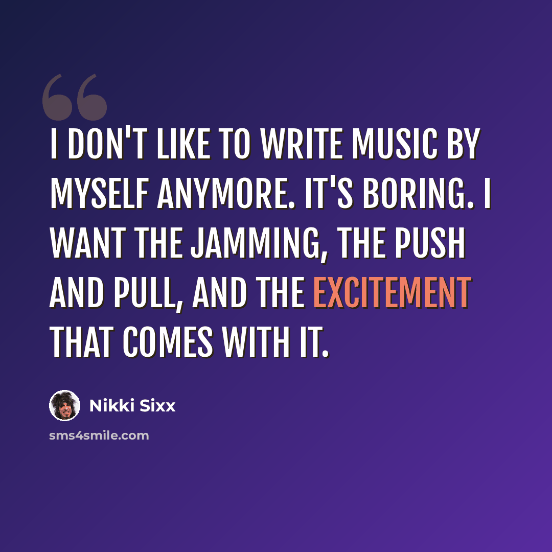 “I don't like to write music by myself anymore. It's boring. I want the jamming, the push and pull, and the excitement that comes with it.” quote by Nikki Sixx