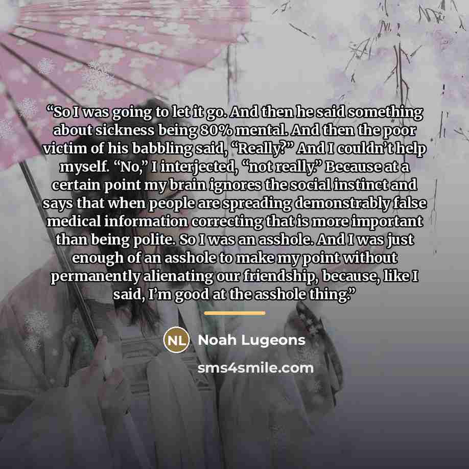 “So I was going to let it go. And then he said something about sickness being 80% mental. And then the poor victim of his babbling said, “Really?” And I couldn’t help myself. “No,” I interjected, “not really.” Because at a certain point my brain ignores the social instinct and says that when people…” quote by Noah Lugeons